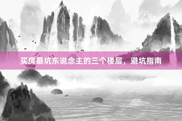 买房最坑东说念主的三个楼层，避坑指南