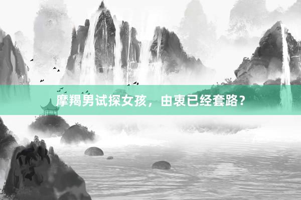 摩羯男试探女孩，由衷已经套路？