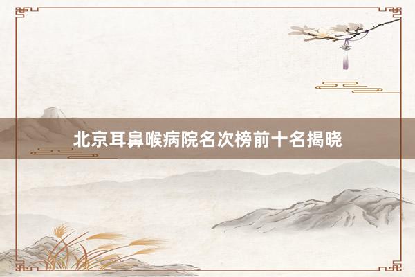 北京耳鼻喉病院名次榜前十名揭晓