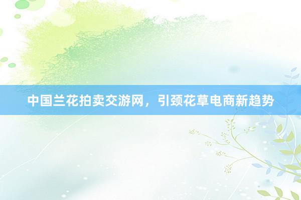 中国兰花拍卖交游网，引颈花草电商新趋势