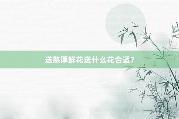 送憨厚鲜花送什么花合适？