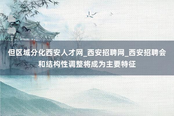 但区域分化西安人才网_西安招聘网_西安招聘会和结构性调整将成为主要特征