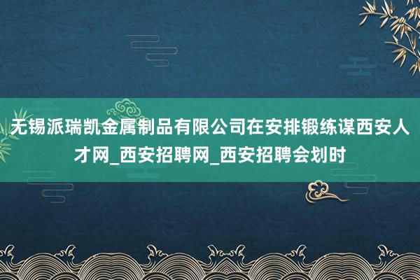 无锡派瑞凯金属制品有限公司在安排锻练谋西安人才网_西安招聘网_西安招聘会划时