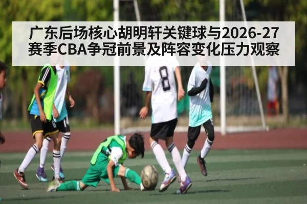 广东后场核心胡明轩关键球与2026-27赛季CBA争冠前景及阵容变化压力观察
